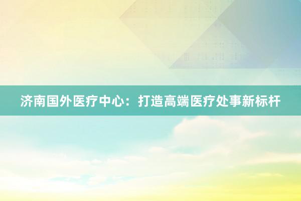 济南国外医疗中心：打造高端医疗处事新标杆