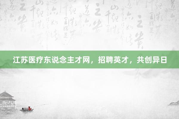 江苏医疗东说念主才网，招聘英才，共创异日